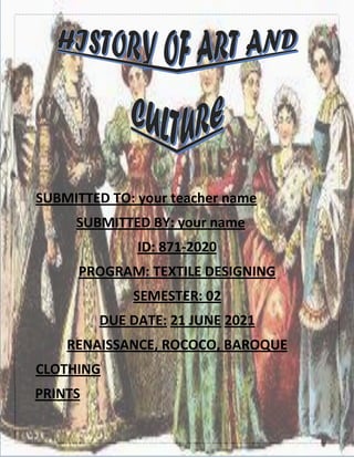 SUBMITTED TO: your teacher name
SUBMITTED BY: your name
ID: 871-2020
PROGRAM: TEXTILE DESIGNING
SEMESTER: 02
DUE DATE: 2021
JUNE
21
RENAISSANCE, ROCOCO, BAROQUE
CLOTHING
PRINTS
 