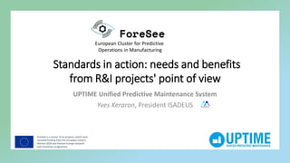 ForeSee is a cluster of six projects, which have
received funding from the European Union’s
Horizon 2020 and Horizon Europe research
and innovation programme
European Cluster for Predictive
Operations in Manufacturing
Standards in action: needs and benefits
from R&I projects' point of view
UPTIME Unified Predictive Maintenance System
Yves Keraron, President ISADEUS ISADEUS
 