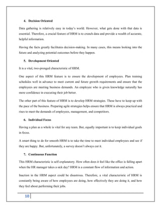 10
4. Decision Oriented
Data gathering is relatively easy in today’s world. However, what gets done with that data is
essential. Therefore, a crucial feature of HRM is to crunch data and provide a wealth of accurate,
helpful information.
Having the facts greatly facilitates decision-making. In many cases, this means looking into the
future and analyzing potential outcomes before they happen.
5. Development Oriented
It is a vital, two-pronged characteristic of HRM.
One aspect of this HRM feature is to ensure the development of employees. Plan training
schedules well in advance to meet current and future growth requirements and ensure that the
employees are meeting business demands. An employee who is given knowledge naturally has
more confidence in executing their job better.
The other part of this feature of HRM is to develop HRM strategies. These have to keep up with
the pace of the business. Preparing agile strategies helps ensure that HRM is always practical and
rises to meet the demands of employees, management, and competitors.
6. Individual Focus
Having a plan as a whole is vital for any team. But, equally important is to keep individual goals
in focus.
A smart thing to do for smooth HRM is to take the time to meet individual employees and see if
they are happy. But, unfortunately, a survey doesn’t always cut it.
7. Continuous Function
This HRM characteristic is self-explanatory. How often does it feel like the office is falling apart
when the HR manager takes a sick day? HRM is a constant flow of information and action.
Inaction in the HRM aspect could be disastrous. Therefore, a vital characteristic of HRM is
constantly being aware of how employees are doing, how effectively they are doing it, and how
they feel about performing their jobs.
 