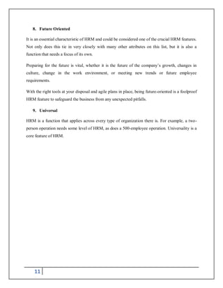 11
8. Future Oriented
It is an essential characteristic of HRM and could be considered one of the crucial HRM features.
Not only does this tie in very closely with many other attributes on this list, but it is also a
function that needs a focus of its own.
Preparing for the future is vital, whether it is the future of the company’s growth, changes in
culture, change in the work environment, or meeting new trends or future employee
requirements.
With the right tools at your disposal and agile plans in place, being future-oriented is a foolproof
HRM feature to safeguard the business from any unexpected pitfalls.
9. Universal
HRM is a function that applies across every type of organization there is. For example, a two-
person operation needs some level of HRM, as does a 500-employee operation. Universality is a
core feature of HRM.
 