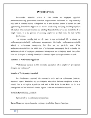 12
INTRODUCTION
Performance Appraisal, which is also known as employee appraisal,
performance tracking, performance evaluation, or performance assessment, is a very commonly
used term in Human Resource Management and in most business entities. If defined the term
appropriately, Performance Appraisal is a process of obtaining, analyzing, recording employee
information in his work environment and reporting the results to those who are interested in it. In
simple words, it is the process of assessing employees at their work for their further
development.
A common mistake that we all make in our professional life is mixing up
performance appraisal with performance management. Obviously, performance appraisal is
related to performance management but they are not perfectly same. While
performance appraisal does the initial stage of performance management, that is evaluating the
performance levels of employees, performance management is a total system which also defines
tools and techniques to develop manpower to achieve a higher level of performance at work.
Definition of Performance Appraisal:
"Performance appraisal is the systematic description of an employee's job relevant
strengths and weaknesses."
Meaning of Performance Appraisal:
In a Performance appraisal, the employee's merits such as performance, initiative,
regularity, loyalty, personality, etc., are compared with others. Then each employee is rated or
ranked. That is, he is given a particular rank such as First Rank, Second Rank, etc. So if an
employee has the best attendance then he is given First Rank in attendance and so on.
Terms in Performance Appraisal:
Terms involved in performance appraisal are:
Rater: The person who evaluates the employees is called the Rater or Appraiser.
 