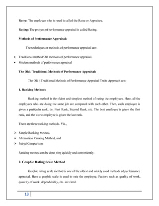 13
Ratee: The employee who is rated is called the Ratee or Appraisee.
Rating: The process of performance appraisal is called Rating.
Methods of Performance Appraisal:
The techniques or methods of performance appraisal are:-
 Traditional method/Old methods of performance appraisal.
 Modern methods of performance appraisal
The Old / Traditional Methods of Performance Appraisal:
The Old / Traditional Methods of Performance Appraisal Traits Approach are:
1. Ranking Methods
Ranking method is the oldest and simplest method of rating the employees. Here, all the
employees who are doing the same job are compared with each other. Then, each employee is
given a particular rank, i.e. First Rank, Second Rank, etc. The best employee is given the first
rank, and the worst employee is given the last rank.
There are three ranking methods. Viz.,
 Simple Ranking Method,
 Alternation Ranking Method, and
 Paired Comparison
Ranking method can be done very quickly and conveniently.
2. Graphic Rating Scale Method
Graphic rating scale method is one of the oldest and widely used methods of performance
appraisal. Here a graphic scale is used to rate the employee. Factors such as quality of work,
quantity of work, dependability, etc. are rated.
 