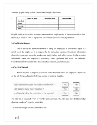 14
A simple graphic rating scale is shown in the sample table below.
.
Graphic rating scale method is easy to understand and simple to use. It also consumes less time.
However, it involves a lot of paper work and there are chances of bias by the rater.
3. Confidential Reports
This is an old and traditional method of rating the employees. A confidential report is a
report about the employee. It is prepared by his immediate superior. It contains information
about the employee's strengths, weaknesses, major failure and achievements. It also contains
information about the employee's personality traits (qualities) and about his behavior.
Confidential report is used to take decisions about transfers, promotions, etc.
4. Checklist Method
First a checklist is prepared. It contains some statements about the employee’s behaviors
on the job. For e.g. check the following sample of a simple checklist.
The rater has to tick mark "Yes" or "No" for each statement. The rater must have full knowledge
about the employee's behavior on the job.
The main advantages of checklist method are:-
 