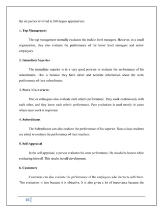 16
the six parties involved in 360 degree appraisal are:
1. Top Management
The top management normally evaluates the middle level managers. However, in a small
organization, they also evaluate the performance of the lower level managers and senior
employees.
2. Immediate Superior
The immediate superior is in a very good position to evaluate the performance of his
subordinates. This is because they have direct and accurate information about the work
performance of their subordinates.
3. Peers / Co-workers:
Peer or colleagues also evaluate each other's performance. They work continuously with
each other, and they know each other's performance. Peer evaluation is used mostly in cases
where team work is important.
4. Subordinates
The Subordinates can also evaluate the performance of his superior. Now-a-days students
are asked to evaluate the performance of their teachers.
5. Self-Appraisal
In the self-appraisal, a person evaluates his own performance. He should be honest while
evaluating himself. This results in self-development.
6. Customers
Customers can also evaluate the performance of the employees who interacts with them.
This evaluation is best because it is objective. It is also given a lot of importance because the
 
