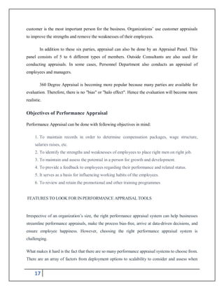 17
customer is the most important person for the business. Organizations’ use customer appraisals
to improve the strengths and remove the weaknesses of their employees.
In addition to these six parties, appraisal can also be done by an Appraisal Panel. This
panel consists of 5 to 6 different types of members. Outside Consultants are also used for
conducting appraisals. In some cases, Personnel Department also conducts an appraisal of
employees and managers.
360 Degree Appraisal is becoming more popular because many parties are available for
evaluation. Therefore, there is no "bias" or "halo effect". Hence the evaluation will become more
realistic.
Objectives of Performance Appraisal
Performance Appraisal can be done with following objectives in mind:
1. To maintain records in order to determine compensation packages, wage structure,
salaries raises, etc.
2. To identify the strengths and weaknesses of employees to place right men on right job.
3. To maintain and assess the potential in a person for growth and development.
4. To provide a feedback to employees regarding their performance and related status.
5. It serves as a basis for influencing working habits of the employees.
6. To review and retain the promotional and other training programmes
FEATURES TO LOOK FOR IN PERFORMANCE APPRAISAL TOOLS
Irrespective of an organization’s size, the right performance appraisal system can help businesses
streamline performance appraisals, make the process bias-free, arrive at data-driven decisions, and
ensure employee happiness. However, choosing the right performance appraisal system is
challenging.
What makes it hard is the fact that there are so many performance appraisal systems to choose from.
There are an array of factors from deployment options to scalability to consider and assess when
 