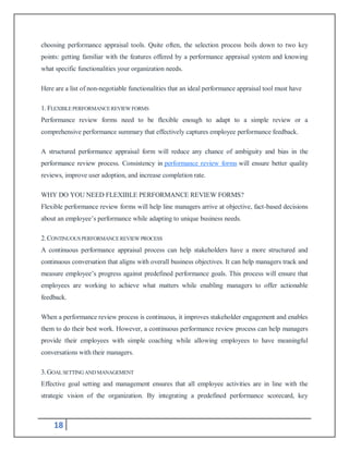 18
choosing performance appraisal tools. Quite often, the selection process boils down to two key
points: getting familiar with the features offered by a performance appraisal system and knowing
what specific functionalities your organization needs.
Here are a list of non-negotiable functionalities that an ideal performance appraisal tool must have
1. FLEXIBLEPERFORMANCEREVIEW FORMS
Performance review forms need to be flexible enough to adapt to a simple review or a
comprehensive performance summary that effectively captures employee performance feedback.
A structured performance appraisal form will reduce any chance of ambiguity and bias in the
performance review process. Consistency in performance review forms will ensure better quality
reviews, improve user adoption, and increase completion rate.
WHY DO YOU NEED FLEXIBLE PERFORMANCE REVIEW FORMS?
Flexible performance review forms will help line managers arrive at objective, fact-based decisions
about an employee’s performance while adapting to unique business needs.
2.CONTINUOUSPERFORMANCEREVIEW PROCESS
A continuous performance appraisal process can help stakeholders have a more structured and
continuous conversation that aligns with overall business objectives. It can help managers track and
measure employee’s progress against predefined performance goals. This process will ensure that
employees are working to achieve what matters while enabling managers to offer actionable
feedback.
When a performance review process is continuous, it improves stakeholder engagement and enables
them to do their best work. However, a continuous performance review process can help managers
provide their employees with simple coaching while allowing employees to have meaningful
conversations with their managers.
3.GOALSETTING AND MANAGEMENT
Effective goal setting and management ensures that all employee activities are in line with the
strategic vision of the organization. By integrating a predefined performance scorecard, key
 