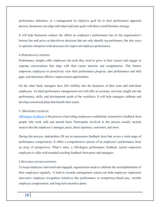 19
performance indicators, or a management by objective goal list in their performance appraisal
process, businesses can align individual and team goals with their overall business strategy.
It will help businesses analyze the efforts an employee’s performance has on the organization’s
bottom line and arrive at data-driven decisions that not only identify top performers, but also ways
to optimize enterprise-wide processes for improved employee performance.
4.PERFORMANCEINSIGHTS
Performance insights offer employees the tools they need to grow in their careers and engage in
ongoing conversations that align with their career interests and competencies. This feature
empowers employees to proactively view their performance progress, spot performance and skill
gaps, and determine effective improvement opportunities.
On the other hand, managers have full visibility into the dynamics of their team and individual
employees. An ideal performance management tool will offer an accurate, real-time insight into the
performance, skills, and development needs of the workforce. It will help managers calibrate and
develop customized plans that benefit their teams.
5. 360-DEGREEFEEDBACK
360-degree feedback is the process of providing employees confidential, constructive feedback from
people who work with and around them. Participants involved in this process usually include
sources like the employee’s manager, peers, direct reportees, customers, and more.
During this process, stakeholders fill out an anonymous feedback form that covers a wide range of
performance competencies. It offers a comprehensive picture of an employee’s performance from
an array of perspectives. What’s more, a 360-degree performance feedback system empowers
employers to offer well-rounded coaching feedback from peers and managers.
6.REWARDSAND RECOGNITIONS
To keep employees motivated and engaged, organizations need to celebrate the accomplishments of
their employees regularly. A built-in rewards management system can help employers implement
innovative employee recognition initiatives like performance or competency-based pay, variable
employee compensation, and long-term incentive plans.
 