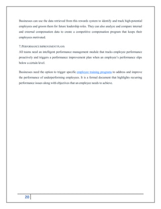 20
Businesses can use the data retrieved from this rewards system to identify and track high-potential
employees and groom them for future leadership roles. They can also analyze and compare internal
and external compensation data to create a competitive compensation program that keeps their
employees motivated.
7.PERFORMANCEIMPROVEMENTPLANS
All teams need an intelligent performance management module that tracks employee performance
proactively and triggers a performance improvement plan when an employee’s performance slips
below a certain level.
Businesses need the option to trigger specific employee training programs to address and improve
the performance of underperforming employees. It is a formal document that highlights recurring
performance issues along with objectives that an employee needs to achieve.
 