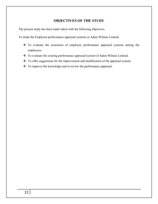22
OBJECTIVES OF THE STUDY
The present study has been under taken with the following objectives.
To study the Employee performance appraisal systems in Adani Wilmar Limited.
 To evaluate the awareness of employee performance appraisal systems among the
employees.
 To evaluate the existing performance appraisal system of Adani Wilmar Limited.
 To offer suggestions for the improvement and modification of the appraisal system.
 To improve the knowledge and to review the performance appraisal.
 