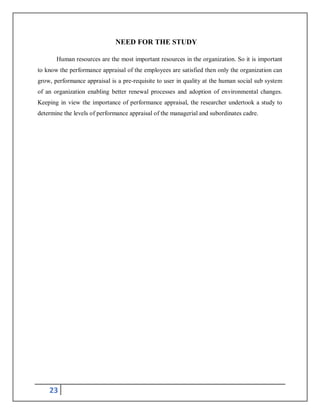 23
NEED FOR THE STUDY
Human resources are the most important resources in the organization. So it is important
to know the performance appraisal of the employees are satisfied then only the organization can
grow, performance appraisal is a pre-requisite to user in quality at the human social sub system
of an organization enabling better renewal processes and adoption of environmental changes.
Keeping in view the importance of performance appraisal, the researcher undertook a study to
determine the levels of performance appraisal of the managerial and subordinates cadre.
 