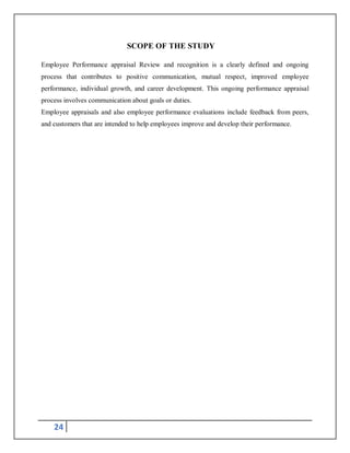 24
SCOPE OF THE STUDY
Employee Performance appraisal Review and recognition is a clearly defined and ongoing
process that contributes to positive communication, mutual respect, improved employee
performance, individual growth, and career development. This ongoing performance appraisal
process involves communication about goals or duties.
Employee appraisals and also employee performance evaluations include feedback from peers,
and customers that are intended to help employees improve and develop their performance.
 