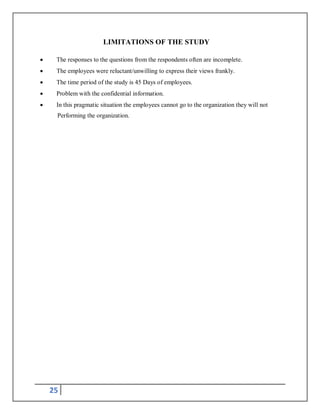 25
LIMITATIONS OF THE STUDY
 The responses to the questions from the respondents often are incomplete.
 The employees were reluctant/unwilling to express their views frankly.
 The time period of the study is 45 Days of employees.
 Problem with the confidential information.
 In this pragmatic situation the employees cannot go to the organization they will not
Performing the organization.
 