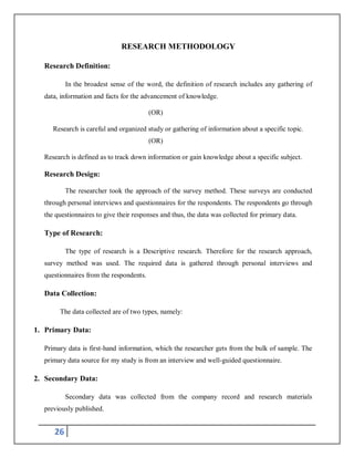 26
RESEARCH METHODOLOGY
Research Definition:
In the broadest sense of the word, the definition of research includes any gathering of
data, information and facts for the advancement of knowledge.
(OR)
Research is careful and organized study or gathering of information about a specific topic.
(OR)
Research is defined as to track down information or gain knowledge about a specific subject.
Research Design:
The researcher took the approach of the survey method. These surveys are conducted
through personal interviews and questionnaires for the respondents. The respondents go through
the questionnaires to give their responses and thus, the data was collected for primary data.
Type of Research:
The type of research is a Descriptive research. Therefore for the research approach,
survey method was used. The required data is gathered through personal interviews and
questionnaires from the respondents.
Data Collection:
The data collected are of two types, namely:
1. Primary Data:
Primary data is first-hand information, which the researcher gets from the bulk of sample. The
primary data source for my study is from an interview and well-guided questionnaire.
2. Secondary Data:
Secondary data was collected from the company record and research materials
previously published.
 