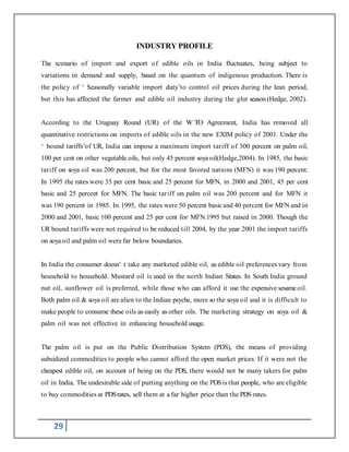 29
INDUSTRY PROFILE
The scenario of import and export of edible oils in India fluctuates, being subject to
variations in demand and supply, based on the quantum of indigenous production. There is
the policy of ‘ Seasonally variable import duty’to control oil prices during the lean period,
but this has affected the farmer and edible oil industry during the glut season (Hedge, 2002).
According to the Uruguay Round (UR) of the W TO Agreement, India has removed all
quantitative restrictions on imports of edible oils in the new EXIM policy of 2001. Under the
‘ bound tariffs’of UR, India can impose a maximum import tariff of 300 percent on palm oil,
100 per cent on other vegetable oils, but only 45 percent soya oil(Hedge,2004). In 1985, the basic
tariff on soya oil was 200 percent, but for the most favored nations (MFN) it was 190 percent.
In 1995 the rates were 35 per cent basic and 25 percent for MFN, in 2000 and 2001, 45 per cent
basic and 25 percent for MFN. The basic tariff on palm oil was 200 percent and for MFN it
was 190 percent in 1985. In 1995, the rates were 50 percent basicand 40 percent for MFN and in
2000 and 2001, basic 100 percent and 25 per cent for MFN.1995 but raised in 2000. Though the
UR bound tariffs were not required to be reduced till 2004, by the year 2001 the import tariffs
on soyaoil and palm oil were far below boundaries.
In India the consumer doesn’ t take any marketed edible oil, as edible oil preferences vary from
household to household. Mustard oil is used in the north Indian States. In South India ground
nut oil, sunflower oil is preferred, while those who can afford it use the expensive sesame oil.
Both palm oil & soya oil are alien to the Indian psyche, more so the soya oil and it is difficult to
make people to consume these oils as easily as other oils. The marketing strategy on soya oil &
palm oil was not effective in enhancing household usage.
The palm oil is put on the Public Distribution System (PDS), the means of providing
subsidized commodities to people who cannot afford the open market prices. If it were not the
cheapest edible oil, on account of being on the PDS, there would not be many takers for palm
oil in India. The undesirable side of putting anything on the PDSis that people, who are eligible
to buy commodities at PDSrates, sell them at a far higher price than the PDS rates.
 