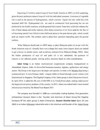 30
Importing 2.2 million tones’of soya oil from South America in 2005 is a little surprising,
given the poor preference statusof soya oil with the individual consumer. A mixture of vegetable
oils is used in the process of hydrogenation, which converts liquid oils into solid fats with
increased shelf life. Hydrogenated oils are used in commercial food processing but are not
preferred by the health conscious, as hydrogenated fats contain Trans fatty acids that enhance the
risk of heart disease and stroke industry often delays extraction of oil from seeds for the fear of
oil becoming rancid if not lifted in time.Fall local prices in the post-harvest glut, which would
push up import tariffs. The crushers seem to phase their operation depending upon the ground
realities.
What Malaysia should seek is a MFN status, to place Malaysian palm oil on par with the
South American soya oil. Actually there was a charge that many times import duties are slashed
to get a favour in another sector, such as railway contracts from Malaysia (Hedge, 2002). Since
the Indian production of soya oil and palm oil is not substantial, the quantum of
imports is not affected greatly, barring policy decisions based on other considerations.
Adani Group is an Indian multinational conglomerate company headquartered in
Ahmedabad, Gujarat, India. Its diversified businesses resources, logistics, agribusiness and energy
sectors. The Group is the largest port developer and operator in India with Mundra Port being a
commercial port. It owns Fortune, India’ s largest edible oil brand through a joint venture with
International in Singapore. The Flagship Company of the Adani group is Adani EnterprisesLimited.
In April 2014, it added the 4th unit of 660 MW at its Tiroda Power plant, making Adani power
the largest private power producer of the country. In 2015, Adani wasranked India' smost trusted
infrastructure brand by The Brand Trust Report 2015.
The company was founded in 1988 as a commodity trading business. First generation
entrepreneur Gautam Adani is the founder and chairman of Adani Group.The Flagship
Company Of the adani group is Adani Enterprises. Gautam Shantilal Adani (born 24 June
1962) is an Indian billionaire industrialist who is the chairman and founder of the Adani Group
 
