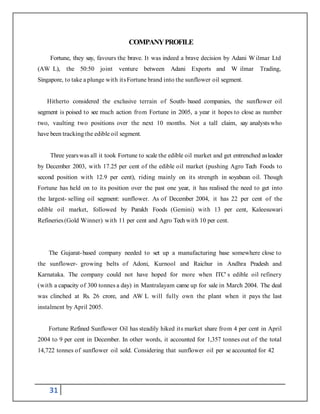 31
COMPANYPROFILE
Fortune, they say, favours the brave. It was indeed a brave decision by Adani W ilmar Ltd
(AW L), the 50:50 joint venture between Adani Exports and W ilmar Trading,
Singapore, to take a plunge with itsFortune brand into the sunflower oil segment.
Hitherto considered the exclusive terrain of South- based companies, the sunflower oil
segment is poised to see much action from Fortune in 2005, a year it hopes to close as number
two, vaulting two positions over the next 10 months. Not a tall claim, say analysts who
have been tracking the edible oil segment.
Three yearswas all it took Fortune to scale the edible oil market and get entrenched asleader
by December 2003, with 17.25 per cent of the edible oil market (pushing Agro Tech Foods to
second position with 12.9 per cent), riding mainly on its strength in soyabean oil. Though
Fortune has held on to its position over the past one year, it has realised the need to get into
the largest- selling oil segment: sunflower. As of December 2004, it has 22 per cent of the
edible oil market, followed by Parakh Foods (Gemini) with 13 per cent, Kaleesuwari
Refineries(Gold Winner) with 11 per cent and Agro Tech with 10 per cent.
The Gujarat-based company needed to set up a manufacturing base somewhere close to
the sunflower- growing belts of Adoni, Kurnool and Raichur in Andhra Pradesh and
Karnataka. The company could not have hoped for more when ITC' s edible oil refinery
(with a capacity of 300 tonnes a day) in Mantralayam came up for sale in March 2004. The deal
was clinched at Rs. 26 crore, and AW L will fully own the plant when it pays the last
instalment by April 2005.
Fortune Refined Sunflower Oil has steadily hiked its market share from 4 per cent in April
2004 to 9 per cent in December. In other words, it accounted for 1,357 tonnes out of the total
14,722 tonnes of sunflower oil sold. Considering that sunflower oil per se accounted for 42
 