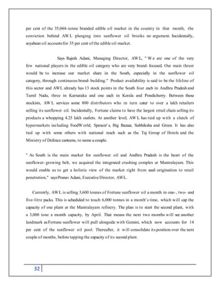 32
per cent of the 35,044- tonne branded edible oil market in the country in that month, the
conviction behind AW L plunging into sunflower oil brooks no argument. Incidentally,
soyabean oil accountsfor 35 per cent of the edible oil market.
Says Rajesh Adani, Managing Director, AW L, " W e are one of the very
few national players in the edible oil category who are very brand- focused. Our main thrust
would be to increase our market share in the South, especially in the sunflower oil
category, through continuous brand- building." Product availability is said to be the lifeline of
this sector and AWL already has 13 stock points in the South four each in Andhra Pradesh and
Tamil Nadu, three in Karnataka and one each in Kerala and Pondicherry. Between these
stockists, AW L services some 800 distributors who in turn cater to over a lakh retailers
selling its sunflower oil. Incidentally, Fortune claims to have the largest retail chain selling its
products a whopping 4.25 lakh outlets. At another level, AW L has tied up with a clutch of
hypermarkets including FoodW orld, Spencer' s, Big Bazaar, Subhiksha and Green. It has also
tied up with some others with national reach such as the Taj Group of Hotels and the
Ministry of Defence canteens, to name a couple.
" As South is the main market for sunflower oil and Andhra Pradesh is the heart of the
sunflower- growing belt, we acquired the integrated crushing complex at Mantralayam. This
would enable us to get a holistic view of the market right from seed origination to retail
penetration," saysPranav Adani, Executive Director, AWL.
Currently, AWL is selling 3,600 tonnes of Fortune sunflower oil a month in one-, two- and
five-litre packs. This is scheduled to touch 6,000 tonnes in a month' s time, which will cap the
capacity of one plant at the Mantralayam refinery. The plan is to start the second plant, with
a 3,000 tone a month capacity, by April. That means the next two months will see another
landmark asFortune sunflower will pull alongside with Gemini, which now accounts for 14
per cent of the sunflower oil pool. Thereafter, it will consolidate its position over the next
couple of months, before tapping the capacity of its second plant.
 