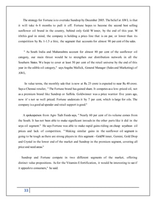 33
The strategy for Fortune is to overtake Sundrop by December 2005. The belief at AWL is that
it will take 6- 8 months to pull it off. Fortune hopes to become the second best selling
sunflower oil brand in the country, behind only Gold W inner, by the end of this year. W
iththis goal in mind, the company is holding a price- line that is on par, or lower than its
competition by Rs. 1-1.5 a litre, the segment that accounts for almost 90 per cent of the sales.
" As South India and Maharashtra account for almost 80 per cent of the sunflower oil
category, our main thrust would be to strengthen our distribution network in all the
Southern States. We hope to cover at least 50 per cent of the retail universe by the end of this
year in the edible oil category," saysAngshu Mallick, General Manager (Sales and Marketing) of
AWL.
In value terms, the monthly sale that is now at Rs. 25 crore is expected to near Rs. 40 crore.
Saysa Chennai retailer, " The Fortune brand has gained share. It competes asa low-priced oil, not
as a premium brand like Sundrop or Saffola. Goldwinner was a price warrior five years ago,
now it' s not so well priced. Fortune undercuts it by 7 per cent, which is large for oils. The
company isa good ad spender and retail support is good."
A spokesperson from Agro Tech Foods says, " Nearly 60 per cent of its volume comes from
the South. It has not been able to make significant inroads in the other parts like it did in the
soya oil segment." He says Fortune was able to make rapid gains riding on cheap soyabean oil
prices and lack of competition. " Making similar gains in the sunflower oil segment is
going to be tough as there are strong players in this segment - GoldWinner, Gemini, Gold Drop
and Crystal in the lower end of the market and Sundrop in the premium segment, covering all
price and need areas."
Sundrop and Fortune compete in two different segments of the market, offering
distinct value propositions. As for the Vitamin-Efortification, it would be interesting to seeif
it appealsto consumers," he said.
 