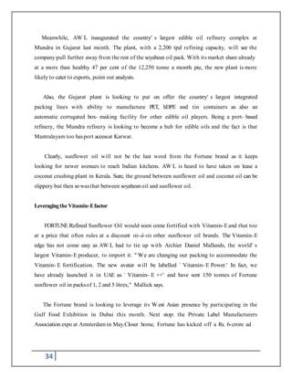 34
Meanwhile, AW L inaugurated the country' s largest edible oil refinery complex at
Mundra in Gujarat last month. The plant, with a 2,200 tpd refining capacity, will see the
company pull further away from the rest of the soyabean oil pack. With its market share already
at a more than healthy 47 per cent of the 12,250 tonne a month pie, the new plant is more
likely to cater to exports, point out analysts.
Also, the Gujarat plant is looking to put on offer the country' s largest integrated
packing lines with ability to manufacture PET, hDPE and tin containers as also an
automatic corrugated box- making facility for other edible oil players. Being a port- based
refinery, the Mundra refinery is looking to become a hub for edible oils and the fact is that
Mantralayam too hasport accessat Karwar.
Clearly, sunflower oil will not be the last word from the Fortune brand as it keeps
looking for newer avenues to reach Indian kitchens. AW L is heard to have taken on lease a
coconut crushing plant in Kerala. Sure, the ground between sunflower oil and coconut oil can be
slippery but then so wasthat between soyabean oil and sunflower oil.
Leveragingthe Vitamin-Efactor
FORTUNE Refined Sunflower Oil would soon come fortified with Vitamin-Eand that too
at a price that often rules at a discount vis-à-vis other sunflower oil brands. The Vitamin-E
edge has not come easy as AW L had to tie up with Archier Daniel Midlands, the world' s
largest Vitamin-E producer, to import it. " We are changing our packing to accommodate the
Vitamin- E fortification. The new avatar will be labelled ` Vitamin- E Power.' In fact, we
have already launched it in UAE as ` Vitamin- E ++' and have sent 150 tonnes of Fortune
sunflower oil in packsof 1, 2 and 5 litres," Mallick says.
The Fortune brand is looking to leverage its W est Asian presence by participating in the
Gulf Food Exhibition in Dubai this month. Next stop: the Private Label Manufacturers
Association expo at Amsterdam in May.Closer home, Fortune has kicked off a Rs. 6-crore ad
 