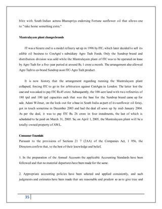 35
blitz with South Indian actress Bhanupriya endorsing Fortune sunflower oil that allows one
to " take home something extra."
Mantralayam plant changesbrands
IT wasa bizarre end to a model refinery set up in 1996 by ITC, which later decided to sell its
edible oil business to ConAgra' s subsidiary Agro Tech Foods. Only the Sundrop brand and
distribution division was sold while the Mantralayam plant of ITC was to be operated on lease
by Agro Tech for a five-year period at around Rs. 1 crore a month. The arrangement also allowed
Agro Tech to co-brand Sundrop asan ITC-Agro Tech product.
It is now history that the arrangement regarding running the Mantralayam plant
collapsed, forcing ITC to go in for arbitration against ConAgra in London. The latter lost the
case and was asked to pay ITC Rs.45 crore. Subsequently, the 100-acre land with two refineries of
180 tpd and 100 tpd capacities each that was the base for the Sundrop brand came up for
sale. Adani Wilmar, on the look-out for a base in South India aspart of its sunflower oil foray,
got in touch sometime in December 2003 and had the deal all sewn up by mid- January 2004.
As per the deal, it was to pay ITC Rs. 26 crore in four instalments, the last of which is
scheduled to be paid on March 31, 2005. So, on April 1, 2005, the Mantralayam plant will be a
totally-owned property of AWL.
Consumer Essentials:
Pursuant to the provisions of Sections 21 7 (2AA) of the Companies Act, 1 956, the
Directorsconfirm that, to the best of their knowledge and belief,
1. In the preparation of the Annual Accounts the applicable Accounting Standards have been
followed and that no material departureshave been made for the same.
2. Appropriate accounting policies have been selected and applied consistently, and such
judgments and estimates have been made that are reasonable and prudent so as to give true and
 