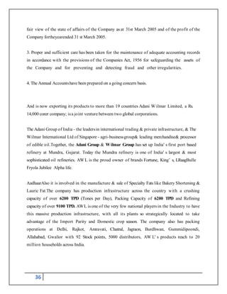 36
fair view of the state of affairs of the Company as at 31st March 2005 and of the profit of the
Company fortheyearended 31 st March 2005.
3. Proper and sufficient care has been taken for the maintenance of adequate accounting records
in accordance with the provisions of the Companies Act, 1956 for safeguarding the assets of
the Company and for preventing and detecting fraud and other irregularities.
4. The Annual Accountshave been prepared on a going concern basis.
And is now exporting its products to more than 19 countries Adani W ilmar Limited, a Rs.
14,000 corer company; isa joint venture between two global corporations.
The Adani Group of India - the leadersin international trading & private infrastructure, & The
Wilmar International Ltd of Singapore - agri-businessgroup& leading merchandise& processor
of edible oil.Together, the Adani Group & Wilmar Group has set up India' s first port based
refinery at Mundra, Gujarat. Today the Mundra refinery is one of India' s largest & most
sophisticated oil refineries. AW L is the proud owner of brands Fortune, King’ s, LRaagBulle
Fryola Jubilee Alpha life.
AadhaarAlso it is involved in the manufacture & sale of Specialty Fats like Bakery Shortening &
Lauric Fat.The company has production infrastructure across the country with a crushing
capacity of over 6200 TPD (Tones per Day), Packing Capacity of 6200 TPD and Refining
capacity of over 9100 TPD. AWL is one of the very few national players in the Industry to have
this massive production infrastructure, with all its plants so strategically located to take
advantage of the Import Parity and Domestic crop season. The company also has packing
operations at Delhi, Rajkot, Amravati, Chatral, Jagraon, Burdhwan, Gummidipoondi,
Allahabad, Gwalior with 92 Stock points, 5000 distributors, AW L' s products reach to 20
million households across India.
 