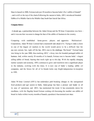 37
Since its launch in 2000, Fortune took just 20 monthsto become India' sNo.1 edible oil brands*
, and is still at the top of the charts.Following the successin India, AWL introduced branded
Edibleoil to Middle-East in the Middle-East, South East Asia & East Africa.
Companyhistory:
A decade ago, a partnership between the Adani Group and the Wilmar Corporation was born –
and it was one that was soon to change the face of the edible oil businessin the country.
Competing with established home-grown players and aggressive Multinationl
Corporations, Adani Wilmar Limited had a mammoth task ahead of it. Trying to stake a claim
in one of the largest oil markets in the world would prove to be a difficult feat for
any new entrant, but, right off the bat, AWL rose to the challenge. The brand “ Fortune”came
into being in the year 2000, thus marking AW L’ s foray into the branded packaged edible oil
business. And, within merely 20 months of its launch, Fortune rose to become India’ s largest
selling edible oil brand, bearing that torch right up to this day. W ith the rapidly changing
market scenario and economy, AWL continues to grow and transform into a significant player
in the industry, evolving with the times. It is now one of India’ s leading edible oil
companies, and the future for all of its brands looks very bright indepencince its inception
in 1999.
Adani W ilmar Limited (AW L) has undertaken path breaking changes in the unorganized
food products and agri sectors in India. Adani group has been a pioneer and leader in all
its area of operations and AW L has maintained the trend. It has consistently strove for
excellence, with the flagship brand Fortune cooking oils becoming the number one edible oil
brand in India within twenty monthsof launch, a position it hasretained ever since.
 