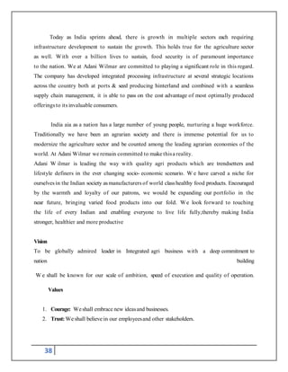 38
Today as India sprints ahead, there is growth in multiple sectors each requiring
infrastructure development to sustain the growth. This holds true for the agriculture sector
as well. With over a billion lives to sustain, food security is of paramount importance
to the nation. We at Adani Wilmar are committed to playing a significant role in this regard.
The company has developed integrated processing infrastructure at several strategic locations
across the country both at ports & seed producing hinterland and combined with a seamless
supply chain management, it is able to pass on the cost advantage of most optimally produced
offeringsto its invaluable consumers.
India aia as a nation has a large number of young people, nurturing a huge workforce.
Traditionally we have been an agrarian society and there is immense potential for us to
modernize the agriculture sector and be counted among the leading agrarian economies of the
world. At Adani Wilmar we remain committed to make thisa reality.
Adani W ilmar is leading the way with quality agri products which are trendsetters and
lifestyle definers in the ever changing socio- economic scenario. W e have carved a niche for
ourselvesin the Indian society as manufacturers of world classhealthy food products. Encouraged
by the warmth and loyalty of our patrons, we would be expanding our portfolio in the
near future, bringing varied food products into our fold. We look forward to touching
the life of every Indian and enabling everyone to live life fully,thereby making India
stronger, healthier and more productive
Vision
To be globally admired leader in Integrated agri business with a deep commitment to
nation building
W e shall be known for our scale of ambition, speed of execution and quality of operation.
Values
1. Courage: Weshall embrace new ideasand businesses.
2. Trust:Weshall believe in our employeesand other stakeholders.
 