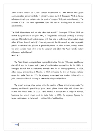 40
Adani wilmar limited is a joint venture incorporated in 1999 between two global
companies adani enterprise (India + wilmar holdings pvt ltd) Singapore. AW L is having
refinery units all over India to cater the needs of people of different parts of country. The
revenues of AW L are about rupees 6000 crore. The awl is a leading player in edible oil
sector in India.
The AW L Mantralayam unit has been taken over from ITC, in the year 2003 and AW L has
started its operations in the year 2004, at Tungabhadra sunflower crushing & refinery
complex. This induction training manual will help you to understand about Adani group,
Adani Wilmar limited and AWL Mantralayam unit. In this manual we tried to provide
general information and policies & producers pertain to Adani W ilmar limited so that
you may acquaint your selves with the company and adopt the Adani family culture
effortlessly and effectively.
HISTORY
The Adani Group commenced as a commodity trading firm in 1988, grew quickly and
diversified into the import and export of multi- basket commodities. In the 1990s, it
developed its own port in Mundra to provide a base for its trading operations. In 1995,
Adani started construction at Mundra. In 1998, it became the top net foreign exchange
earner for India. Soon in 1999, the company commenced coal trading, followed by a
joint venture in edible oil refining in 2000 by forming Adani Willmar.
The group’ s second phase started with the creation of large infrastructure assets. The
company established a portfolio of ports, power plants, mines, ships and railway lines
within and outside India. In 2002, Adani handled 4 million MT of cargo at Mundra,
becoming the largest private port in India. Later in 2006, the company became the
largest coal importer in India with 11 million MT of coal handling.
 