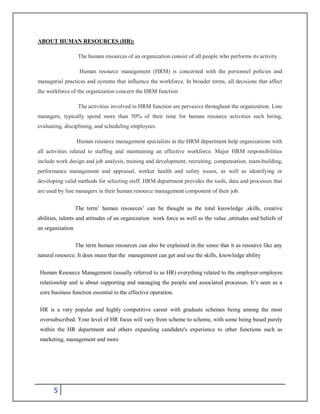 5
ABOUT HUMAN RESOURCES (HR):
The human resources of an organization consist of all people who performs its activity
Human resource management (HRM) is concerned with the personnel policies and
managerial practices and systems that influence the workforce. In broader terms, all decisions that affect
the workforce of the organization concern the HRM function
The activities involved in HRM function are pervasive throughout the organization. Line
managers, typically spend more than 50% of their time for human resource activities such hiring,
evaluating, disciplining, and scheduling employees.
Human resource management specialists in the HRM department help organizations with
all activities related to staffing and maintaining an effective workforce. Major HRM responsibilities
include work design and job analysis, training and development, recruiting, compensation, team-building,
performance management and appraisal, worker health and safety issues, as well as identifying or
developing valid methods for selecting staff. HRM department provides the tools, data and processes that
are used by line managers in their human resource management component of their job.
The term’ human resources’ can be thought as the total knowledge ,skills, creative
abilities, talents and attitudes of an organization work force as well as the value ,attitudes and beliefs of
an organization
The term human resources can also be explained in the sense that it as resource like any
natural resource. It does mean that the management can get and use the skills, knowledge ability
Human Resource Management (usually referred to as HR) everything related to the employer-employee
relationship and is about supporting and managing the people and associated processes. It’s seen as a
core business function essential to the effective operation.
HR is a very popular and highly competitive career with graduate schemes being among the most
oversubscribed. Your level of HR focus will vary from scheme to scheme, with some being based purely
within the HR department and others expanding candidate's experience to other functions such as
marketing, management and more
 