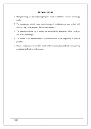 56
SUGGESTIONS
1) Design training and development programs based on identified skills on knowledge
needs.
2) The management should create an atmosphere of confidence and trust so that both
superiors and employees may discuss matters openly.
3) The supervisor should try to analyze the strengths and weaknesses of an employee
and advice accordingly.
4) The results of the appraisal should be communicated to the employees as early as
possible.
5) Provide employees with specific, timely understandable, balanced and constructively
developed feedback on performance.
 