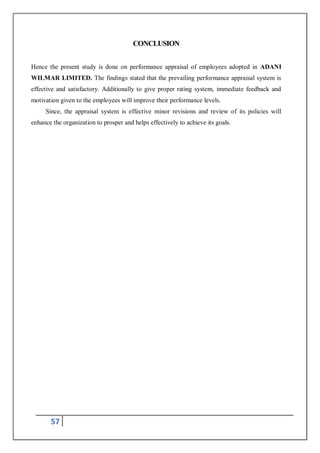 57
CONCLUSION
Hence the present study is done on performance appraisal of employees adopted in ADANI
WILMAR LIMITED. The findings stated that the prevailing performance appraisal system is
effective and satisfactory. Additionally to give proper rating system, immediate feedback and
motivation given to the employees will improve their performance levels.
Since, the appraisal system is effective minor revisions and review of its policies will
enhance the organization to prosper and helps effectively to achieve its goals.
 