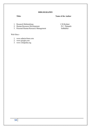 58
BIBLIOGRAPHY
Titles Name of the Author
1. Research Methodology C.R.Kothari
2. Human Resource Development P.C. Thripathi
3. Personal Human Resource Management SubbaRao
Web Sites:-
1. www.adaniwilmar.com
2. www.google.com
3. www.wikipedia.org
 