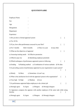 59
QUESTIONNAIRE
Employee Name :
Sex :
Age :
Designation :
Department :
Experience :
1) Do you have a formal appraisal system [ ]
a) Yes b) No
2) If yes, how often performance assessed in your firm? [ ]
a) For 3 months b)for 6 months c) Once in a year d) any other
3) What are the objectives of appraisal [ ]
a) Assessing training needs b) Effective promotion
c) Effective pay rise d) Identifying employee potentials
4) Which techniques of performance appraisal system is following [ ]
a) Grading b) Ranking method c) Combination of various methods d) No idea
5) Is prevailing system of performance appraisal in your organization is open system?
[ ]
a) Mostly b) More c) Sometimes d) can’t say
6) What is the satisfaction level with the appraisal system in the organization? [ ]
a) Very high b) High c) Medium d) Low
7) Is performance appraisal helps employees to do a better job [ ]
a) Strongly agree b) Agree c) Disagree d) Strongly disagree
8) Appraisers compares the appraise with another employee of the same rank while rating
him/her [ ]
a) Strongly agree b) Agree c) Disagree d) Strongly disagree
 