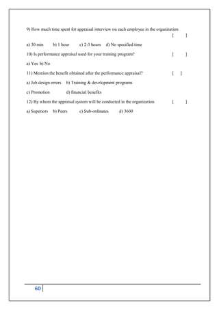 60
9) How much time spent for appraisal interview on each employee in the organization
[ ]
a) 30 min b) 1 hour c) 2-3 hours d) No specified time
10) Is performance appraisal used for your training program? [ ]
a) Yes b) No
11) Mention the benefit obtained after the performance appraisal? [ ]
a) Job design errors b) Training & development programs
c) Promotion d) financial benefits
12) By whom the appraisal system will be conducted in the organization [ ]
a) Superiors b) Peers c) Sub-ordinates d) 3600
 
