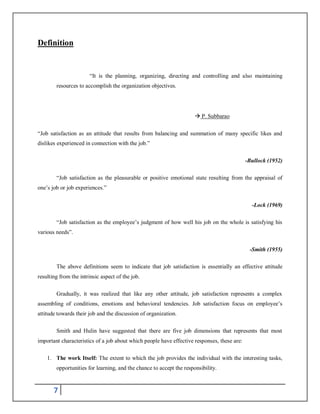 7
Definition
“It is the planning, organizing, directing and controlling and also maintaining
resources to accomplish the organization objectives.
 P. Subbarao
“Job satisfaction as an attitude that results from balancing and summation of many specific likes and
dislikes experienced in connection with the job.”
-Bullock (1952)
“Job satisfaction as the pleasurable or positive emotional state resulting from the appraisal of
one’s job or job experiences.”
-Lock (1969)
“Job satisfaction as the employee’s judgment of how well his job on the whole is satisfying his
various needs”.
-Smith (1955)
The above definitions seem to indicate that job satisfaction is essentially an effective attitude
resulting from the intrinsic aspect of the job.
Gradually, it was realized that like any other attitude, job satisfaction represents a complex
assembling of conditions, emotions and behavioral tendencies. Job satisfaction focus on employee’s
attitude towards their job and the discussion of organization.
Smith and Hulin have suggested that there are five job dimensions that represents that most
important characteristics of a job about which people have effective responses, these are:
1. The work Itself: The extent to which the job provides the individual with the interesting tasks,
opportunities for learning, and the chance to accept the responsibility.
 