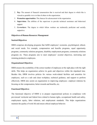8
2. Pay: The amount of financial remuneration that is received and their degree to which this is
viewed as quotable vis-à-vis that of others in the organization.
3. Promotion opportunities: The chances for advancement in the organization.
4. Supervision: The abilities of the supervisor to provide technical assistance and behavioral
support.
5. Co-workers: The degree to which fellow workers are technically proficient and socially
supportive.
Objectives of Human Resources Management
Societal Objectives
HRM comprises developing programs that fulfill employees’ economic, psychological, ethical,
and social needs. For example, compensation and benefits programs, equal opportunity
programs, community relations programs, disability employment programs, community relations
programs etc. These programs aim to meet employees’ societal objectives, motivating and
retaining productive employees.
Organizational Objectives
HRM ensures the availability of the correct number of employees at the right place with the right
skills. This helps an organization achieve its goals and objectives within the stipulated time.
Besides this, HRM involves policies for various work-related facilities and amenities for
employees, such as a safe and clean workplace, technical guidance, and support to perform
effectively. HRM also assists an organization in improving employees- employer relations by
focusing on fair compensation, better rewards and benefits, etc.
Functional Objectives
The functional objective of HRM is to prepare organizational policies in compliance with
provisional/ territorial and federal laws related to human rights, occupational health and safety,
employment equity, labor relations, and employment standards. This helps organizations
maintain the quality of work life and ensure ethical employee behavior.
 