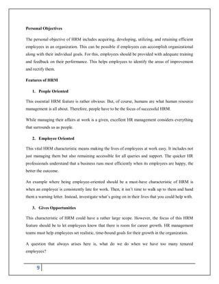 9
Personal Objectives
The personal objective of HRM includes acquiring, developing, utilizing, and retaining efficient
employees in an organization. This can be possible if employees can accomplish organizational
along with their individual goals. For this, employees should be provided with adequate training
and feedback on their performance. This helps employees to identify the areas of improvement
and rectify them.
Features of HRM
1. People Oriented
This essential HRM feature is rather obvious. But, of course, humans are what human resource
management is all about. Therefore, people have to be the focus of successful HRM.
While managing their affairs at work is a given, excellent HR management considers everything
that surrounds us as people.
2. Employee Oriented
This vital HRM characteristic means making the lives of employees at work easy. It includes not
just managing them but also remaining accessible for all queries and support. The quicker HR
professionals understand that a business runs most efficiently when its employees are happy, the
better the outcome.
An example where being employee-oriented should be a must-have characteristic of HRM is
when an employee is consistently late for work. Then, it isn’t time to walk up to them and hand
them a warning letter. Instead, investigate what’s going on in their lives that you could help with.
3. Gives Opportunities
This characteristic of HRM could have a rather large scope. However, the focus of this HRM
feature should be to let employees know that there is room for career growth. HR management
teams must help employees set realistic, time-bound goals for their growth in the organization.
A question that always arises here is, what do we do when we have too many tenured
employees?
 