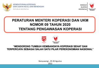 KEMENTERIAN KOPERASI
DAN USAHA KECIL DAN MENENGAH
REPUBLIK INDONESIA
PERATURAN MENTERI KOPERASI DAN UKM
NOMOR 09 TAHUN 2020
TENTANG PENGAWASAN KOPERASI
Banyuwangi , 29-30 Agustus
2022
“MENDORONG TUMBUH KEMBANGNYA KOPERASI SEHAT DAN
TERPERCAYA SEBAGAI SALAH SATU PILAR PEREKONOMIAN NASIONAL”
BANGGA
BUATAN
INDONESIA
 