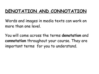 DENOTATION AND CONNOTATION
Words and images in media texts can work on
more than one level.
You will come across the terms denotation and
connotation throughout your course. They are
important terms for you to understand.
 