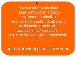 open knowledge as a  common acumulable ∙ contextual  ∙ bien común/bien privado  ∙ universal ∙ colectivo  ∙ se puede compartir ∙ colaborativo ∙ socialmente distribuido ∙  adaptable ∙ comunicable ∙  digitalizable (explícito) ∙ transferible ∙ [ + ] 