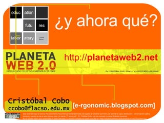¿y ahora qué? http:// planetaweb2.net Cristóbal Cobo [email_address] [ e-rgonomic.blogspot.com] Esta obra está bajo la licencia Reconocimiento-NoComercial-SinObraDerivada 2.5 España de Creative Commons. Se permite la copia, distribución y comunicación pública siempre y cuando se cite el autor de esta obra y la fuente ( “Y ahora qué”., Dr. Cristóbal Cobo ) y el uso concreto no tenga finalidad comercial.  No se pueden hacer usos comerciales ni obras derivadas. La licencia completa se puede consultar en: <http://creativecommons.org/licenses/by-nc-nd/2.5/es/deed.es> 