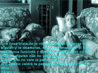 A mis amigos que...TODAVIA ESTAN AGUANTANDO




Una cosa triste de la vida es cuando conoces a
alguien y te enamoras, sólo para encontrar al final
que nunca funcionó y que has perdido años de tu
vida en alguien que no valía la pena.
Si el o ella no vale la pena ahora,
el o ella no valdrá la pena en un año más o en 10
años.
 