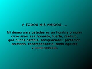 A TODOS MIS AMIGOS..... 

Mi deseo para ustedes es un hombre o mujer
   cuyo amor sea honesto, fuerte, maduro,
que nunca cambie, enriquecedor, protector,
   animado, recompensante, nada egoísta
              y comprensible.
 