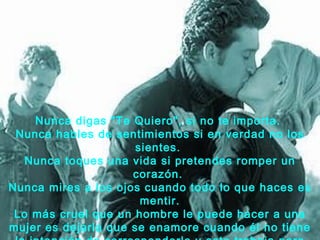 Nunca digas "Te Quiero", si no te importa.
 Nunca hables de sentimientos si en verdad no los
                      sientes.
   Nunca toques una vida si pretendes romper un
                     corazón.
Nunca mires a los ojos cuando todo lo que haces es
                       mentir.
 Lo más cruel que un hombre le puede hacer a una
mujer es dejarla que se enamore cuando él no tiene
 