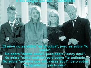 A mis amigos que son ... CASADOS




El amor no es sobre "es tu culpa", pero es sobre "lo
                      siento".
 No sobre "dónde estás", pero sobre "estoy aquí".
 No sobre "cómo pudiste",pero sobre "te entiendo.
No sobre "quisiera que estuvieras aquí", pero sobre
            "te agradezco que lo estés".
 