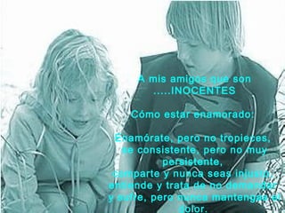 A mis amigos que son
       .....INOCENTES

    Cómo estar enamorado:

 Enamórate, pero no tropieces,
   se consistente, pero no muy
           persistente,
 comparte y nunca seas injusto,
entiende y trata de no demandar
y sufre, pero nunca mantengas el
              dolor.
 
