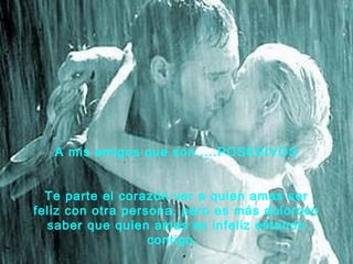 A mis amigos que son.....POSESIVOS


  Te parte el corazón ver a quien amas ser
feliz con otra persona, pero es más doloroso
  saber que quien amas es infeliz estando
                   contigo. 
 