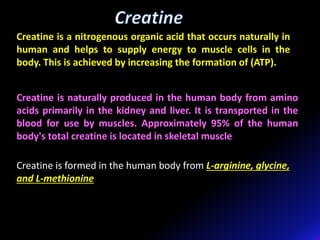 Creatine is a nitrogenous organic acid that occurs naturally in
human and helps to supply energy to muscle cells in the
body. This is achieved by increasing the formation of (ATP).
Creatine is naturally produced in the human body from amino
acids primarily in the kidney and liver. It is transported in the
blood for use by muscles. Approximately 95% of the human
body's total creatine is located in skeletal muscle
Creatine is formed in the human body from L-arginine, glycine,
and L-methionine
 