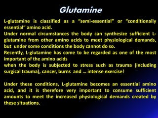 L-glutamine is classified as a “semi-essential” or “conditionally
essential” amino acid.
Under normal circumstances the body can synthesize sufficient L-
glutamine from other amino acids to meet physiological demands,
but under some conditions the body cannot do so.
Recently, L-glutamine has come to be regarded as one of the most
important of the amino acids
when the body is subjected to stress such as trauma (including
surgical trauma), cancer, burns and … intense exercise!
Under these conditions, L-glutamine becomes an essential amino
acid, and it is therefore very important to consume sufficient
amounts to meet the increased physiological demands created by
these situations.
 