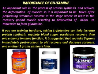 An important role in the process of protein synthesis and reduces
the deformation of muscles so it is important to be taken after
performing strenuous exercise in the stage where at least in the
recovery period muscle resorting to destruction of BCAA to
Molecules to form glutamine.
If you are training hardcore, taking L-glutamine can help increase
protein synthesis, regulate blood sugar, accelerate recovery time
and enhance immune function. It is suggested that you take 5 grams
immediately post-workout to aid recovery and decrease soreness,
and another 5 grams six hours later.
 
